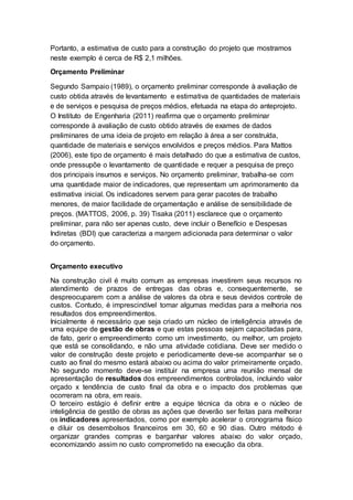 Portanto, a estimativa de custo para a construção do projeto que mostramos
neste exemplo é cerca de R$ 2,1 milhões.
Orçamento Preliminar
Segundo Sampaio (1989), o orçamento preliminar corresponde à avaliação de
custo obtida através de levantamento e estimativa de quantidades de materiais
e de serviços e pesquisa de preços médios, efetuada na etapa do anteprojeto.
O Instituto de Engenharia (2011) reafirma que o orçamento preliminar
corresponde à avaliação de custo obtido através de exames de dados
preliminares de uma ideia de projeto em relação à área a ser construída,
quantidade de materiais e serviços envolvidos e preços médios. Para Mattos
(2006), este tipo de orçamento é mais detalhado do que a estimativa de custos,
onde pressupõe o levantamento de quantidade e requer a pesquisa de preço
dos principais insumos e serviços. No orçamento preliminar, trabalha-se com
uma quantidade maior de indicadores, que representam um aprimoramento da
estimativa inicial. Os indicadores servem para gerar pacotes de trabalho
menores, de maior facilidade de orçamentação e análise de sensibilidade de
preços. (MATTOS, 2006, p. 39) Tisaka (2011) esclarece que o orçamento
preliminar, para não ser apenas custo, deve incluir o Benefício e Despesas
Indiretas (BDI) que caracteriza a margem adicionada para determinar o valor
do orçamento.
Orçamento executivo
Na construção civil é muito comum as empresas investirem seus recursos no
atendimento de prazos de entregas das obras e, consequentemente, se
despreocuparem com a análise de valores da obra e seus devidos controle de
custos. Contudo, é imprescindível tomar algumas medidas para a melhoria nos
resultados dos empreendimentos.
Inicialmente é necessário que seja criado um núcleo de inteligência através de
uma equipe de gestão de obras e que estas pessoas sejam capacitadas para,
de fato, gerir o empreendimento como um investimento, ou melhor, um projeto
que está se consolidando, e não uma atividade cotidiana. Deve ser medido o
valor de construção deste projeto e periodicamente deve-se acompanhar se o
custo ao final do mesmo estará abaixo ou acima do valor primeiramente orçado.
No segundo momento deve-se instituir na empresa uma reunião mensal de
apresentação de resultados dos empreendimentos controlados, incluindo valor
orçado x tendência de custo final da obra e o impacto dos problemas que
ocorreram na obra, em reais.
O terceiro estágio é definir entre a equipe técnica da obra e o núcleo de
inteligência de gestão de obras as ações que deverão ser feitas para melhorar
os indicadores apresentados, como por exemplo acelerar o cronograma físico
e diluir os desembolsos financeiros em 30, 60 e 90 dias. Outro método é
organizar grandes compras e barganhar valores abaixo do valor orçado,
economizando assim no custo comprometido na execução da obra.
 
