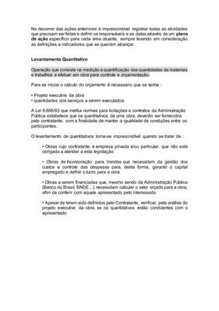 No decorrer das ações anteriores é imprescindível registrar todas as atividades
que precisam ser feitas e definir os responsáveis e as datas através de um plano
de ação específico para cada área atuante, sempre levando em consideração
as definições e indicadores que se queiram alcançar.
Levantamento Quantitativo
Operação que consiste na medição e quantificação das quantidades de materiais
e trabalhos a efetuar em obra para controle e orçamentação.
Para se iniciar o cálculo do orçamento é necessário que se tenha :
• Projeto executivo da obra
• quantidades dos serviços a serem executados
A Lei 8.666/93 que institui normas para licitações e contratos da Administração
Pública estabelece que os quantitativos de uma obra, deverão ser fornecidos
pelo contratante, com a finalidade de manter a igualdade de condições entre os
participantes.
O levantamento de quantitativos torna-se imprescindível quando se tratar de :
• Obras cujo contratante é empresa privada e/ou particular, que não está
obrigada a atender a esta legislação
• Obras de Incorporação para Vendas que necessitam da gestão dos
custos e controle das despesas para, desta forma, garantir o capital
empregado e definir o lucro para a obra
• Obras a serem financiadas que, mesmo sendo da Administração Pública
(Banco do Brasil, BNDE ...) necessitam calcular o valor orçado para a obra,
afim de conferir com aquele apresentado pelo interessado
• Apesar de terem sido definidos pelo Contratante, verificar, pela análise do
projeto executivo da obra, se os quantitativos estão condizentes com o
apresentado.
 