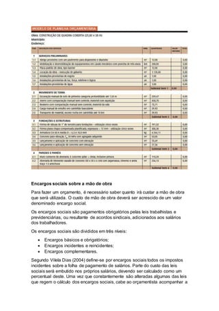 Encargos sociais sobre a mão de obra
Para fazer um orçamento, é necessário saber quanto irá custar a mão de obra
que será utilizada. O custo de mão de obra deverá ser acrescido de um valor
denominado encargo social.
Os encargos sociais são pagamentos obrigatórios pelas leis trabalhistas e
previdenciárias, ou resultante de acordos sindicais, adicionados aos salários
dos trabalhadores.
Os encargos sociais são divididos em três níveis:
 Encargos básicos e obrigatórios;
 Encargos incidentes e reincidentes;
 Encargos complementares.
Segundo Vilela Dias (2004) define-se por encargos sociais todos os impostos
incidentes sobre a folha de pagamento de salários. Parte do custo das leis
sociais será embutido nos próprios salários, devendo ser calculado como um
percentual deste. Uma vez que constantemente são alteradas algumas das leis
que regem o cálculo dos encargos sociais, cabe ao orçamentista acompanhar a
 