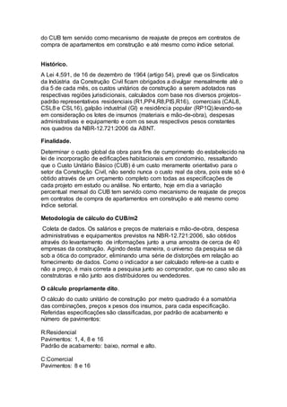 do CUB tem servido como mecanismo de reajuste de preços em contratos de
compra de apartamentos em construção e até mesmo como índice setorial.
Histórico.
A Lei 4.591, de 16 de dezembro de 1964 (artigo 54), prevê que os Sindicatos
da Indústria da Construção Civil ficam obrigados a divulgar mensalmente até o
dia 5 de cada mês, os custos unitários de construção a serem adotados nas
respectivas regiões jurisdicionais, calculados com base nos diversos projetos-
padrão representativos residenciais (R1,PP4,R8,PIS,R16), comerciais (CAL8,
CSL8 e CSL16), galpão industrial (GI) e residência popular (RP1Q).levando-se
em consideração os lotes de insumos (materiais e mão-de-obra), despesas
administrativas e equipamento e com os seus respectivos pesos constantes
nos quadros da NBR-12.721:2006 da ABNT.
Finalidade.
Determinar o custo global da obra para fins de cumprimento do estabelecido na
lei de incorporação de edificações habitacionais em condomínio, ressaltando
que o Custo Unitário Básico (CUB) é um custo meramente orientativo para o
setor da Construção Civil, não sendo nunca o custo real da obra, pois este só é
obtido através de um orçamento completo com todas as especificações de
cada projeto em estudo ou análise. No entanto, hoje em dia a variação
percentual mensal do CUB tem servido como mecanismo de reajuste de preços
em contratos de compra de apartamentos em construção e até mesmo como
índice setorial.
Metodologia de cálculo do CUB/m2
Coleta de dados. Os salários e preços de materiais e mão-de-obra, despesa
administrativas e equipamentos previstos na NBR-12.721:2006, são obtidos
através do levantamento de informações junto a uma amostra de cerca de 40
empresas da construção. Agindo desta maneira, o universo da pesquisa se dá
sob a ótica do comprador, eliminando uma série de distorções em relação ao
fornecimento de dados. Como o indicador a ser calculado refere-se a custo e
não a preço, é mais correta a pesquisa junto ao comprador, que no caso são as
construtoras e não junto aos distribuidores ou vendedores.
O cálculo propriamente dito.
O cálculo do custo unitário de construção por metro quadrado é a somatória
das combinações, preços x pesos dos insumos, para cada especificação.
Referidas especificações são classificadas, por padrão de acabamento e
número de pavimentos:
R:Residencial
Pavimentos: 1, 4, 8 e 16
Padrão de acabamento: baixo, normal e alto.
C:Comercial
Pavimentos: 8 e 16
 