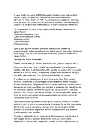O custo direto, acrescido do BDI (despesas indiretas e lucro ou benefício),
formam o preço de venda ou comercialização do empreendimento.
CD + DI + B = CD + BDI = CT + B = P. A incidência das despesas indiretas,
pode, às vezes, ser questionada e considerada subjetiva, mas a observação,
cuidadosa e a experiência podem conduzir a valores objetivos e confiáveis.
Os componentes do custo indireto podem ser facilmente identificados e
agrupados em:
Custos administrativos locais
Custos administrativos centrais
Custos comerciais
Custos financeiros
Encargos fiscais
Estes custos podem incidir de diferentes formas sobre o custo do
empreendimento: sobre os custos diretos, sobre o preço final, sobre a diferença
entre o preço final e o custo total sobre os serviços (excluídos materiais e
equipamentos).
Cronograma Físico Financeiro
Planilha mostra evolução da obra e o quanto será gasto ao longo do tempo.
Quando se inicia uma obra, o ideal é saber exatamente quanto tempo os
trabalhos vão durar e, consequentemente, quando vão acabar. Por isso, antes
de colocar a mão na massa, é importante planejar com detalhes os serviços
que serão executados em todas as fases de execução do projeto.
O resultado desse planejamento é o cronograma da obra. Esse registro
expressa visualmente a programação das atividades que serão realizadas
durante a construção. Ele pode ser mais ou menos detalhado, contemplando a
duração de serviços específicos (por exemplo, a instalação das esquadrias de
um edifício) ou apenas as fases mais gerais da obra (fundações, estrutura,
alvenaria, etc.). Quando ele mostra, também, os valores que serão gastos, ao
longo do tempo e em cada uma dessas atividades, ele recebe o nome de
cronograma físico-financeiro.
Essa programação organizada permite que o construtor compre ou contrate
materiais, mão de obra e equipamentos na hora certa. Se ele fizer isso depois
do momento ideal, a obra atrasa. Se fizer antes do tempo, pode perder
materiais no estoque ou pagar mão de obra e equipamentos que acabam
ficando parados, sem trabalho.
Portanto, a elaboração de um cronograma físico-financeiro realista exige a
participação de várias pessoas diretamente envolvidas com a obra -
proprietário ou incorporador, engenheiro, mestre de obras, orçamentistas e
 