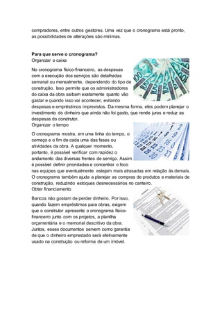 compradores, entre outros gestores. Uma vez que o cronograma está pronto,
as possibilidades de alterações são mínimas.
Para que serve o cronograma?
Organizar o caixa
No cronograma físico-financeiro, as despesas
com a execução dos serviços são detalhadas
semanal ou mensalmente, dependendo do tipo de
construção. Isso permite que os administradores
do caixa da obra saibam exatamente quanto vão
gastar e quando isso vai acontecer, evitando
despesas e empréstimos imprevistos. Da mesma forma, eles podem planejar o
investimento do dinheiro que ainda não foi gasto, que rende juros e reduz as
despesas do construtor.
Organizar o tempo
O cronograma mostra, em uma linha do tempo, o
começo e o fim de cada uma das fases ou
atividades da obra. A qualquer momento,
portanto, é possível verificar com rapidez o
andamento das diversas frentes de serviço. Assim
é possível definir prioridades e concentrar o foco
nas equipes que eventualmente estejam mais atrasadas em relação às demais.
O cronograma também ajuda a planejar as compras de produtos e materiais de
construção, reduzindo estoques desnecessários no canteiro.
Obter financiamento
Bancos não gostam de perder dinheiro. Por isso,
quando fazem empréstimos para obras, exigem
que o construtor apresente o cronograma físico-
financeiro junto com os projetos, a planilha
orçamentária e o memorial descritivo da obra.
Juntos, esses documentos servem como garantia
de que o dinheiro emprestado será efetivamente
usado na construção ou reforma de um imóvel.
 