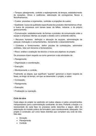 • Tempos: planejamento, controle e replanejamento de tempos, estabelecimento
de durações, ritmos e cadências; elaboração de cronogramas físicos e
físicofinanceiros;
• Custos: previsões e orçamentos, controles e projeções de custos;
• Qualidade: busca da qualidade especificadados produtos intermediários e final,
e busca de processos com baixas taxas de falhas, inclusive o do próprio
gerenciamento;
• Comunicação: estabelecimento de formas e produtos de comunicação entre a
equipe e empresas internas ao projeto e destes com o ambiente externo;
• Recursos humanos: definição e alocação de equipes, administração de
pessoal, motivação e comportamentos, treinamento e desenvolvimento;
• Contratos e fornecimentos: definir pacotes de contratações, administrar
contratos, lidar com terceiros e fornecedores;
• Risco: análise e avaliação de desvios e riscos aos objetivos do projeto.
Os processos dizem respeito ao como gerenciar e são atividades de:
• Planejamento;
• Organização e coordenação;
• Execução;
• Monitoramento e controle.
Finalmente as etapas, que significam “quando” gerenciar e dizem respeito às
fases, ao longo do tempo, em que se desenvolve o projeto, a saber:
• Concepção;
• Planejamento;
• Execução;
• Finalização ou operação.
Ciclo da obra
Cada etapa do projeto se subdivide em outras etapas e outros procedimentos
indispensáveis para a administração condizente da obra. Portanto a função e a
necessidade de cada fase no processo serão descritos a seguir, além da
elaboração do modelo prático de formulário para monitoramento adequado. Um
projeto é construído por cinco fases distintas que compõem seu ciclo de vida.
São eles:
 Iniciação
 Planejamento
 Controle
 