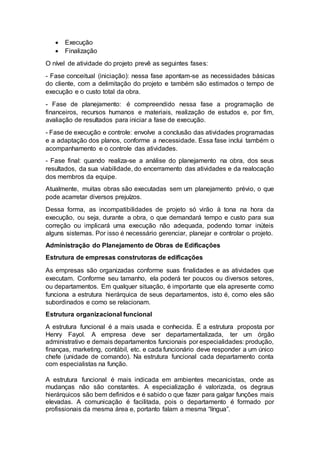 Execução
 Finalização
O nível de atividade do projeto prevê as seguintes fases:
- Fase conceitual (iniciação): nessa fase apontam-se as necessidades básicas
do cliente, com a delimitação do projeto e também são estimados o tempo de
execução e o custo total da obra.
- Fase de planejamento: é compreendido nessa fase a programação de
financeiros, recursos humanos e materiais, realização de estudos e, por fim,
avaliação de resultados para iniciar a fase de execução.
- Fase de execução e controle: envolve a conclusão das atividades programadas
e a adaptação dos planos, conforme a necessidade. Essa fase inclui também o
acompanhamento e o controle das atividades.
- Fase final: quando realiza-se a análise do planejamento na obra, dos seus
resultados, da sua viabilidade, do encerramento das atividades e da realocação
dos membros da equipe.
Atualmente, muitas obras são executadas sem um planejamento prévio, o que
pode acarretar diversos prejuízos.
Dessa forma, as incompatibilidades de projeto só virão à tona na hora da
execução, ou seja, durante a obra, o que demandará tempo e custo para sua
correção ou implicará uma execução não adequada, podendo tornar inúteis
alguns sistemas. Por isso é necessário gerenciar, planejar e controlar o projeto.
Administração do Planejamento de Obras de Edificações
Estrutura de empresas construtoras de edificações
As empresas são organizadas conforme suas finalidades e as atividades que
executam. Conforme seu tamanho, ela poderá ter poucos ou diversos setores,
ou departamentos. Em qualquer situação, é importante que ela apresente como
funciona a estrutura hierárquica de seus departamentos, isto é, como eles são
subordinados e como se relacionam.
Estrutura organizacional funcional
A estrutura funcional é a mais usada e conhecida. É a estrutura proposta por
Henry Fayol. A empresa deve ser departamentalizada, ter um órgão
administrativo e demais departamentos funcionais por especialidades: produção,
finanças, marketing, contábil, etc. e cada funcionário deve responder a um único
chefe (unidade de comando). Na estrutura funcional cada departamento conta
com especialistas na função.
A estrutura funcional é mais indicada em ambientes mecanicistas, onde as
mudanças não são constantes. A especialização é valorizada, os degraus
hierárquicos são bem definidos e é sabido o que fazer para galgar funções mais
elevadas. A comunicação é facilitada, pois o departamento é formado por
profissionais da mesma área e, portanto falam a mesma “língua”.
 