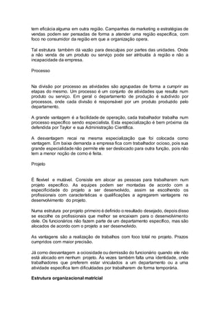 tem eficácia alguma em outra região. Campanhas de marketing e estratégias de
vendas podem ser pensadas de forma a atender uma região específica, com
foco no consumidor da região em que a organização opera.
Tal estrutura também dá vazão para desculpas por partes das unidades. Onde
a não venda de um produto ou serviço pode ser atribuída à região e não a
incapacidade da empresa.
Processo
Na divisão por processo as atividades são agrupadas de forma a cumprir as
etapas do mesmo. Um processo é um conjunto de atividades que resulta num
produto ou serviço. Em geral o departamento de produção é subdivido por
processos, onde cada divisão é responsável por um produto produzido pelo
departamento.
A grande vantagem é a facilidade de operação, cada trabalhador trabalha num
processo específico sendo especialista. Esta especialização é bem próxima da
defendida por Taylor e sua Administração Científica.
A desvantagem recai na mesma especialização que foi colocada como
vantagem. Em baixa demanda a empresa fica com trabalhador ocioso, pois sua
grande especialidade não permite ele ser deslocado para outra função, pois não
tem a menor noção de como é feita.
Projeto
É flexível e mutável. Consiste em alocar as pessoas para trabalharem num
projeto específico. As equipes podem ser montadas de acordo com a
especificidade do projeto a ser desenvolvido, assim se escolhendo os
profissionais com características e qualificações a agregarem vantagens no
desenvolvimento do projeto.
Numa estrutura por projeto primeiro é definido o resultado desejado, depois disso
se escolhe os profissionais que melhor se encaixam para o desenvolvimento
dele. Os funcionários não fazem parte de um departamento específico, mas são
alocados de acordo com o projeto a ser desenvolvido.
As vantagens são a realização de trabalhos com foco total no projeto. Prazos
cumpridos com maior precisão.
Já como desvantagem a ociosidade ou demissão do funcionário quando ele não
está alocado em nenhum projeto. Às vezes também falta uma identidade, onde
trabalhadores que preferem estar vinculados a um departamento ou a uma
atividade específica tem dificuldades por trabalharem de forma temporária.
Estrutura organizacional matricial
 