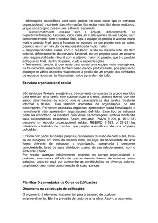 – Informações específicas para cada projeto: no caso deste tipo de estrutura
organizacional, o controle das informações fica muito mais fácil de ser realizado,
já que cada projeto possui uma estrutura separada.
– Comprometimento integral com o projeto: diferentemente da
departamentalização funcional, onde cada um cuida apenas de sua função, sem
comprometimento com o produto final, aqui a equipe do projeto é valoriza muito
mais o produto final, pois o fracasso ou sucesso de um projeto será de todos,
gerando assim um vínculo de responsabilidade muito maior.
– Responsabilidades claras com o resultado: ainda na mesma linha do item
anterior, diferentemente da estrutura funcional, na pro projetos cada um assume
uma responsabilidade integral com o objetivo maior do projeto, que é o produto
entregue no final, dentro do prazo, custo e especificações.
– Treinamento amplo: já que neste caso existe uma equipe mais heterogênea,
os treinamentos realizados também terão menos profundidade, pois precisarão
abranger os vários aspectos relacionados à gestão de um projeto, das atividades
de recursos humanos às financeiras, todos aprendem de tudo.
Estrutura organizacional celular
São estruturas flexíveis e orgânicas, basicamente compostas de grupos reunidos
para executar uma tarefa sem subordinação a chefes, apenas líderes que vão
sendo determinados de acordo com as características das tarefas. Bastante
informal e flexível. São também chamadas de organizações de alto
desempenho. Por serem estruturas orgânicas, apresentam baixa formalização e
normalmente não apresentam organograma definido. Esse tipo de estrutura
pode ser encontrado na literatura com várias denominações, embora mantendo
suas características essenciais. Assim, enquanto PAIVA (1999, p. 101-131)
descreve um modelo organizacional celular, RIBEIRO (1993, p. 27-28) faz
referência a trabalho de Landier, que propõe a existência de uma empresa
policelular.
Embora com particularidades próprias, decorrentes da visão de cada autor, trata-
se de variações em tonro do mesmo tema, ou seja, da necessidade de uma
forma diferente de estruturar a organização, apropriada à crescente
complexidade, tanto de suas atividades quanto de seu relacionamento com o
ambiente externo.
Por retratar avanços relativamente recentes no campo organizacional e,
portanto, com menor difusão do que as demais formas de estrutura antes
tratadas, optou-se aqui por apresentar as contribuições de diversos autores,
propiciando uma maior compreensão de suas nuances.
Planilhas Orçamentárias de Obras de Edificações
Orçamento na construção de edificações
O orçamento é elemento fundamental para o sucesso de qualquer
empreendimento. Ele é a previsão de custo de uma obra. Assim, o orçamento
 
