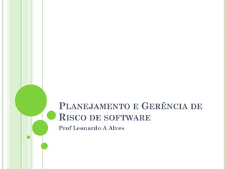 PLANEJAMENTO E GERÊNCIA DE
RISCO DE SOFTWARE
Prof Leonardo A Alves
 