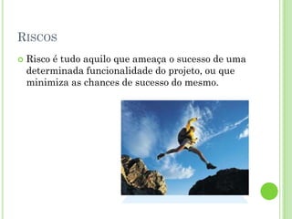 RISCOS
   Risco é tudo aquilo que ameaça o sucesso de uma
    determinada funcionalidade do projeto, ou que
    minimiza as chances de sucesso do mesmo.
 