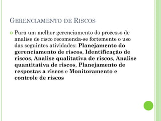 GERENCIAMENTO DE RISCOS
   Para um melhor gerenciamento do processo de
    analise de risco recomenda-se fortemente o uso
    das seguintes atividades: Planejamento do
    gerenciamento de riscos, Identificação de
    riscos, Analise qualitativa de riscos, Analise
    quantitativa de riscos, Planejamento de
    respostas a riscos e Monitoramento e
    controle de riscos
 
