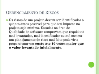 GERENCIAMENTO DE RISCOS
   Os riscos de um projeto devem ser identificados o
    quanto antes possível para que seu impacto no
    projeto seja mínimo. Estudos na área de
    Qualidade de software comprovam que requisitos
    mal levantados, mal identificados ou até mesmo
    um planejamento de risco mal feito pode vir a
    proporcionar um custo ate 10 vezes maior que
    o valor levantado inicialmente.
 