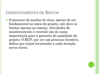 GERENCIAMENTO DE RISCOS
   O processo de analise de risco, apesar de ser
    fundamental no inicio do projeto, não deve se
    limitar apenas ao começo. Atividades de
    monitoramento e controle são de suma
    importância para a garantia da qualidade do
    projeto. O RUP, por ser um processo iterativo,
    define que sejam levantados a cada iteração
    novos riscos.
 