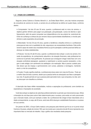 10
Modulo 1
´
Planejamento e Gestao de Carreira
~
1.2 - FASES DA CARREIRA
Segundo James Cabrera e Charles Albrecht Jr., da Drake Beam Morin, uma das maiores empresas
de consultoria de carreira do mundo, a carreira de um profissional se define em quatro fases, conforme
abaixo:
Conquistador: Vai dos 20 aos 30 anos, quando o profissional está no inicio de carreira, e
objetiva ganhar dinheiro para pagar sua graduação, pós-graduação, cursos de idiomas e aper-
feiçoamento, além de querer conquistar sua independência e ter seu próprio lar, automóvel etc.
Cheio de confiança e certeza de que vencerá. Busca oportunidades desafiadoras, é movido pelo
dinheiro e pela expectativa de promoção.
Maturidade: Vai dos 30 aos 45 anos, quando a tendência a desafios diminui e o profissional
preocupa-se mais com a qualidade de vida, segurança e as necessidades familiares. Este profis-
sional é capaz de avaliar seus resultados frente ao que foi planejado e admite possíveis falhas ao
alcançar as metas estabelecidas.
Pináculo: Vai dos 45 até 55 anos, quando o profissional deve atingir o cume da carreira. Em
razão da experiência, do conhecimento adquirido e da situação financeira, este profissional en-
contra-se no período mais gratificante. As pessoas que conseguem chegar nesta fase com uma
situação confortável planejaram, ajustaram e realinharam a carreira quando necessário, e che-
gam a este estágio com sentimento de satisfação e de realização. Mas é preciso cuidado para
não deixar que ela impeça o aprimoramento com cursos, palestras e reciclagens, mantendo
assim o nível de competência.
Fruição: Fruição significa desfrute, o profissional já deve estar com mais de 55 anos. Pode ser
a melhor fase de toda a carreira, desde que a pessoa tenha se antecipado aos fatos e planejado
sua vida. É aquele período em que a pessoa pode aproveitar tudo o que conquistou na vida, sem
se preocupar com desafios ou dinheiro.
A descrição das fases reflete necessidades, motivos e aspirações do profissional, como também as
expectativas e imposições da sociedade.
Você deve atingir os objetivos de cada fase preferencialmente no período que mencionamos aqui. Afinal,
a transição de uma fase para outra é fator determinante para o sucesso, pois existe um certo preconceito
que o mercado impõe, como por exemplo a idade. Se o profissional não chegar à fase maturidade com a
idade correspondente, ou seja, até 45 anos, será mais difícil alcançar a estabilidade financeira e o sucesso
em sua carreira.
Em janeiro de 2003, o Grupo Catho realizou uma pesquisa pela Internet que foi ao ar no jornal virtual
Carreira e Sucesso, edição de número 168, que nos revela que o executivo de até 45 anos representa uma
importante fatia no mercado de trabalho. Veja o gráfico dos resultados desta pesquisa:
 