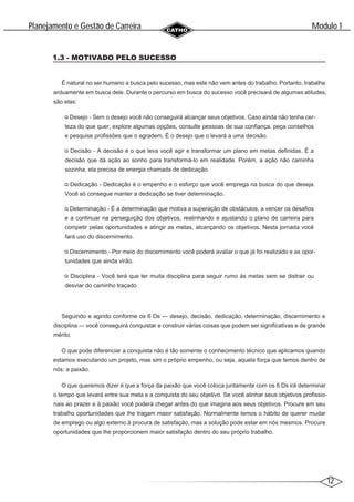 12
Modulo 1
´
Planejamento e Gestao de Carreira
~
1.3 - MOTIVADO PELO SUCESSO
É natural no ser humano a busca pelo sucesso, mas este não vem antes do trabalho. Portanto, trabalhe
arduamente em busca dele. Durante o percurso em busca do sucesso você precisará de algumas atitudes,
são elas:
Desejo - Sem o desejo você não conseguirá alcançar seus objetivos. Caso ainda não tenha cer-
teza do que quer, explore algumas opções, consulte pessoas de sua confiança, peça conselhos
e pesquise profissões que o agradem. É o desejo que o levará a uma decisão.
Decisão - A decisão é o que leva você agir e transformar um plano em metas definidas. É a
decisão que dá ação ao sonho para transformá-lo em realidade. Porém, a ação não caminha
sozinha, ela precisa de energia chamada de dedicação.
Dedicação - Dedicação é o empenho e o esforço que você emprega na busca do que deseja.
Você só consegue manter a dedicação se tiver determinação.
Determinação - É a determinação que motiva a superação de obstáculos, a vencer os desafios
e a continuar na perseguição dos objetivos, realinhando e ajustando o plano de carreira para
competir pelas oportunidades e atingir as metas, alcançando os objetivos. Nesta jornada você
fará uso do discernimento.
Discernimento - Por meio do discernimento você poderá avaliar o que já foi realizado e as opor-
tunidades que ainda virão.
Disciplina - Você terá que ter muita disciplina para seguir rumo às metas sem se distrair ou
desviar do caminho traçado.
Seguindo e agindo conforme os 6 Ds — desejo, decisão, dedicação, determinação, discernimento e
disciplina — você conseguirá conquistar e construir várias coisas que podem ser significativas e de grande
mérito.
O que pode diferenciar a conquista não é tão somente o conhecimento técnico que aplicamos quando
estamos executando um projeto, mas sim o próprio empenho, ou seja, aquela força que temos dentro de
nós: a paixão.
O que queremos dizer é que a força da paixão que você coloca juntamente com os 6 Ds irá determinar
o tempo que levará entre sua meta e a conquista do seu objetivo. Se você alinhar seus objetivos profissio-
nais ao prazer e à paixão você poderá chegar antes do que imagina aos seus objetivos. Procure em seu
trabalho oportunidades que lhe tragam maior satisfação. Normalmente temos o hábito de querer mudar
de emprego ou algo externo à procura de satisfação, mas a solução pode estar em nós mesmos. Procure
oportunidades que lhe proporcionem maior satisfação dentro do seu próprio trabalho.
 