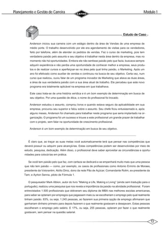 13
Modulo 1
´
Planejamento e Gestao de Carreira
~
Anderson iniciou sua carreira com um estágio dentro da área de Vendas de uma empresa de
médio porte. O trabalho desenvolvido por ele era agendamento de visitas para os vendedores,
feito por telefone, além de atender os pedidos de vendas. Faz o curso de marketing, pois tem
verdadeira paixão pelo assunto e seu objetivo é trabalhar nesta área dentro da empresa, mas no
momento não há oportunidades. Embora ele não sentisse paixão pelo que fazia, buscava sempre
adquirir experiência e não perdia uma oportunidade de conhecer melhor a empresa, seus produ-
tos e de realizar cursos e aperfeiçoar-se na área pela qual tinha paixão, o Marketing. Após um
ano foi efetivado como auxiliar de vendas e continuou na busca de seu objetivo. Certa vez, num
curso que realizou, ouviu falar de um programa inovador de Marketing que aliava as duas áreas,
a área de sua verdadeira paixão com a sua área atual de trabalho. Ele percebeu que este novo
programa era totalmente aplicável na empresa em que trabalhava.
Este caso trata-se de uma história verídica e é um bom exemplo de determinação em busca de
seu objetivo. Por uma questão de ética, o nome do profissional foi trocado.
Anderson estudou o assunto, comprou livros e quando estava seguro da aplicabilidade em sua
empresa, procurou seu superior e falou sobre o assunto. Seu chefe ficou entusiasmado e, após
alguns meses, Anderson foi chamado para trabalhar neste programa que seria implantado na or-
ganização. O programa foi um sucesso e trouxe a este profissional um grande prazer de trabalhar
com o projeto, sem falar na oportunidade de crescimento profissional.
Anderson é um bom exemplo de determinação em busca de seu objetivo.
É claro que, ao traçar as suas metas você automaticamente terá que pensar nas competências que
deverá possuir ou adquirir para alcançá-las. Estas competências podem ser desenvolvidas por meio de
estudo, pesquisa, dedicação. Além disso, o profissional deve saber aproveitar as circunstâncias e oportu-
nidades para colocá-las em prática.
Se você tem paixão pelo que faz, com certeza se dedicará e se empenhará muito mais que uma pessoa
que não tem paixão — como, por exemplo, os casos de profissionais como Antonio Ermírio de Moraes,
presidente da Votorantim; Abílio Diniz, dono da rede Pão de Açúcar; Comandante Rolim, ex-presidente da
Tam; e Ayrton Senna, piloto de Fórmula 1.
O pesquisador Mark Albion, autor do livro “Making a Life, Making a Living” (ainda sem tradução para o
português), realizou uma pesquisa que nos revela a importância da paixão na atividade profissional. Foram
entrevistados 1.500 profissionais que obtiveram seu diploma de MBA nas melhores escolas americanas,
para saber se optariam por empregos que pagassem mais ou se escolheriam o emprego pelo qual realmente
tinham paixão. 83%, ou seja, 1.245 pessoas, ao fazerem sua primeira opção de emprego afirmaram que
ganhariam dinheiro primeiro para depois fazerem o que realmente gostavam e desejavam. Estas pessoas
escolheram o emprego pelo salário. E 17%, ou seja, 255 pessoas, optaram por fazer o que realmente
gostavam, sem pensar na questão salarial.
 