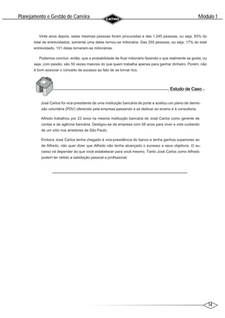 14
Modulo 1
´
Planejamento e Gestao de Carreira
~
Vinte anos depois, estas mesmas pessoas foram procuradas e das 1.245 pessoas, ou seja, 83% do
total de entrevistados, somente uma delas tornou-se milionária. Das 255 pessoas, ou seja, 17% do total
entrevistado, 101 delas tornaram-se milionárias.
Podemos concluir, então, que a probabilidade de ficar milionário fazendo o que realmente se gosta, ou
seja, com paixão, são 50 vezes maiores do que quem trabalha apenas para ganhar dinheiro. Porém, não
é bom associar o conceito de sucesso ao fato de se tornar rico.
José Carlos foi vice-presidente de uma instituição bancária de porte e aceitou um plano de demis-
são voluntária (PDV) oferecido pela empresa passando a se dedicar ao ensino e à consultoria.
Alfredo trabalhou por 23 anos na mesma instituição bancária de José Carlos como gerente de
contas e de agência bancária. Desligou-se da empresa com 58 anos para viver a vida cuidando
de um sítio nos arredores de São Paulo.
Embora José Carlos tenha chegado à vice-presidência do banco e tenha ganhos superiores ao
de Alfredo, não quer dizer que Alfredo não tenha alcançado o sucesso e seus objetivos. O su-
cesso irá depender do que você estabelecer para você mesmo. Tanto José Carlos como Alfredo
podem ter obtido a satisfação pessoal e profissional.
 