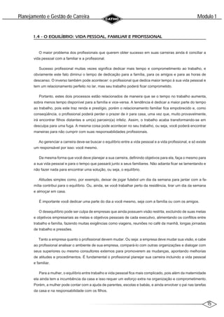 15
Modulo 1
´
Planejamento e Gestao de Carreira
~
1.4 - O EQUILÍBRIO: VIDA PESSOAL, FAMILIAR E PROFISSIONAL
O maior problema dos profissionais que querem obter sucesso em suas carreiras ainda é conciliar a
vida pessoal com a familiar e a profissional.
Sucesso profissional muitas vezes significa dedicar mais tempo e comprometimento ao trabalho, e
obviamente este fato diminui o tempo de dedicação para a família, para os amigos e para as horas de
descanso. O inverso também pode acontecer: o profissional que dedica maior tempo à sua vida pessoal e
tem um relacionamento perfeito no lar, mas seu trabalho poderá ficar comprometido.
Portanto, estes dois processos estão relacionados de maneira que se o tempo no trabalho aumenta,
sobra menos tempo disponível para a família e vice-versa. A tendência é dedicar a maior parte do tempo
ao trabalho, pois este traz renda e prestígio, porém o relacionamento familiar fica empobrecido e, como
conseqüência, o profissional poderá perder o prazer de ir para casa, uma vez que, muito provavelmente,
irá encontrar filhos distantes e um(a) parceiro(a) infeliz. Assim, o trabalho acaba transformando-se em
desculpa para uma fuga. A mesma coisa pode acontecer no seu trabalho, ou seja, você poderá encontrar
maneiras para não cumprir com suas responsabilidades profissionais.
Ao gerenciar a carreira deve-se buscar o equilíbrio entre a vida pessoal e a vida profissional, e só existe
um responsável por isso: você mesmo.
Da mesma forma que você deve planejar a sua carreira, definindo objetivos para ela, faça o mesmo para
a sua vida pessoal e para o tempo que passará junto a seus familiares. Não adianta ficar se lamentando e
não fazer nada para encontrar uma solução, ou seja, o equilíbrio.
Atitudes simples como, por exemplo, deixar de jogar futebol um dia da semana para jantar com a fa-
mília contribui para o equilíbrio. Ou, ainda, se você trabalhar perto da residência, tirar um dia da semana
e almoçar em casa.
É importante você dedicar uma parte do dia a você mesmo, seja com a família ou com os amigos.
O desequilíbrio pode ser culpa de empresas que ainda possuem visão restrita, excluindo de suas metas
e objetivos empresariais as metas e objetivos pessoais de cada executivo, alimentando os conflitos entre
trabalho e família, fazendo muitas exigências como viagens, reuniões no café da manhã, longas jornadas
de trabalho e pressões.
Tanto a empresa quanto o profissional devem mudar. Ou seja: a empresa deve mudar sua visão, e cabe
ao profissional analisar o ambiente de sua empresa, compará-lo com outras organizações e dialogar com
seus superiores ou mesmo consultores externos para promoverem as mudanças, apontando melhorias
de atitudes e procedimentos. É fundamental o profissional planejar sua carreira incluindo a vida pessoal
e familiar.
Para a mulher, o equilíbrio entre trabalho e vida pessoal fica mais complicado, pois além da maternidade
ela ainda tem a incumbência da casa e isso requer um esforço extra na organização e comprometimento.
Porém, a mulher pode contar com a ajuda de parentes, escolas e babás, e ainda envolver o pai nas tarefas
da casa e na responsabilidade com os filhos.
 