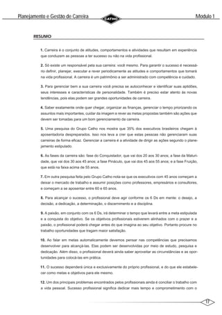 17
Modulo 1
´
Planejamento e Gestao de Carreira
~
RESUMO
1. Carreira é o conjunto de atitudes, comportamentos e atividades que resultam em experiência
que conduzem as pessoas a ter sucesso ou não na vida profissional.
2. Só existe um responsável pela sua carreira: você mesmo. Para garantir o sucesso é necessá-
rio definir, planejar, executar e rever periodicamente as atitudes e comportamentos que tomará
na vida profissional. A carreira é um patrimônio a ser administrado com competência e cuidado.
3. Para gerenciar bem a sua carreira você precisa se autoconhecer e identificar suas aptidões,
seus interesses e características de personalidade. Também é preciso estar atento às novas
tendências, pois elas podem ser grandes oportunidades de carreira.
4. Saber exatamente onde quer chegar, organizar as finanças, gerenciar o tempo priorizando os
assuntos mais importantes, cuidar da imagem e rever as metas propostas também são ações que
devem ser tomadas para um bom gerenciamento da carreira.
5. Uma pesquisa do Grupo Catho nos mostra que 35% dos executivos brasileiros chegam à
aposentadoria despreparados. Isso nos leva a crer que estas pessoas não gerenciaram suas
carreiras de forma eficaz. Gerenciar a carreira é a atividade de dirigir as ações segundo o plane-
jamento estipulado.
6. As fases da carreira são: fase do Conquistador, que vai dos 20 aos 30 anos; a fase da Maturi-
dade, que vai dos 30 aos 45 anos; a fase Pináculo, que vai dos 45 aos 55 anos; e a fase Fruição,
que está na faixa acima de 55 anos.
7. Em outra pesquisa feita pelo Grupo Catho nota-se que os executivos com 45 anos começam a
deixar o mercado de trabalho e assumir posições como professores, empresários e consultores,
e começam a se aposentar entre 60 e 65 anos.
8. Para alcançar o sucesso, o profissional deve agir conforme os 6 Ds em mente: o desejo, a
decisão, a dedicação, a determinação, o discernimento e a disciplina.
9. A paixão, em conjunto com os 6 Ds, irá determinar o tempo que levará entre a meta estipulada
e a conquista do objetivo. Se os objetivos profissionais estiverem alinhados com o prazer e a
paixão, o profissional poderá chegar antes do que imagina ao seu objetivo. Portanto procure no
trabalho oportunidades que tragam maior satisfação.
10. Ao falar em metas automaticamente devemos pensar nas competências que precisamos
desenvolver para alcançá-las. Elas podem ser desenvolvidas por meio de estudo, pesquisa e
dedicação. Além disso, o profissional deverá ainda saber aproveitar as circunstâncias e as opor-
tunidades para colocá-las em prática.
11. O sucesso dependerá única e exclusivamente do próprio profissional, e do que ele estabele-
cer como metas e objetivos para ele mesmo.
12. Um dos principais problemas encontrados pelos profissionais ainda é conciliar o trabalho com
a vida pessoal. Sucesso profissional significa dedicar mais tempo e comprometimento com o
 