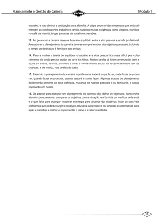 18
Modulo 1
´
Planejamento e Gestao de Carreira
~
trabalho, e isso diminui a dedicação para a família. A culpa pode ser das empresas que ainda ali-
mentam os conflitos entre trabalho e família, fazendo muitas exigências como viagens, reuniões
no café da manhã, longas jornadas de trabalho e pressões.
13. Ao gerenciar a carreira deve-se buscar o equilíbrio entre a vida pessoal e a vida profissional.
Ao elaborar o planejamento da carreira deve-se sempre lembrar dos objetivos pessoais, incluindo
o tempo de dedicação à família e aos amigos.
14. Para a mulher a tarefa de equilibrar o trabalho e a vida pessoal fica mais difícil pois cultu-
ralmente ela ainda precisa cuidar do lar e dos filhos. Muitas tarefas já foram amenizadas com a
ajuda de babás, escolas, parentes e ainda o envolvimento do pai, na responsabilidade com as
crianças, e de marido, nas tarefas da casa.
15. Fazendo o planejamento da carreira o profissional saberá o que fazer, onde fazer ou procu-
rar, quando fazer ou procurar, quanto custará e como fazer. Algumas etapas do planejamento
dependerão somente de seus esforços, mudança de hábitos pessoais e ou familiares, e outras
implicarão em custos.
16. Os passos para elaborar um planejamento de carreira são: definir os objetivos, tanto profis-
sionais como pessoais; comparar os objetivos com a situação real da vida par verificar onde está
e o que falta para alcançar; elaborar estratégia para alcance dos objetivos; listar os possíveis
problemas que poderão surgir e possíveis soluções para resolvê-los; analisar as alternativas para
ação e escolher a melhor e implementar o plano e avaliar resultados.
 