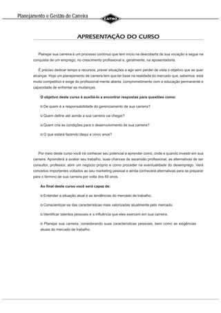 Planejamento e Gestao de Carreira
~
APRESENTAÇÃO DO CURSO
Planejar sua carreira é um processo contínuo que tem início na descoberta de sua vocação e segue na
conquista de um emprego, no crescimento profissional e, geralmente, na aposentadoria.
É preciso dedicar tempo e recursos, prever situações e agir sem perder de vista o objetivo que se quer
alcançar. Hoje um planejamento de carreira tem que ter base na realidade do mercado que, sabemos: está
muito competitivo e exige do profissional mente aberta, comprometimento com a educação permanente e
capacidade de enfrentar as mudanças.
O objetivo deste curso é auxiliá-lo a encontrar respostas para questões como:
De quem é a responsabilidade do gerenciamento de sua carreira?
Quem define até aonde a sua carreira vai chegar?
Quem cria as condições para o desenvolvimento de sua carreira?
O que estará fazendo daqui a cinco anos?
Por meio deste curso você irá conhecer seu potencial e aprender como, onde e quando investir em sua
carreira. Aprenderá a avaliar seu trabalho, suas chances de ascensão profissional, as alternativas de ser
consultor, professor, abrir um negócio próprio e como proceder na eventualidade do desemprego. Verá
conceitos importantes voltados ao seu marketing pessoal e ainda conhecerá alternativas para se preparar
para o término de sua carreira por volta dos 60 anos.
Ao final deste curso você será capaz de:
Entender a situação atual e as tendências do mercado de trabalho.
Conscientizar-se das características mais valorizadas atualmente pelo mercado.
Identificar talentos pessoais e a influência que eles exercem em sua carreira.
Planejar sua carreira, considerando suas características pessoais, bem como as exigências
atuais do mercado de trabalho.
 