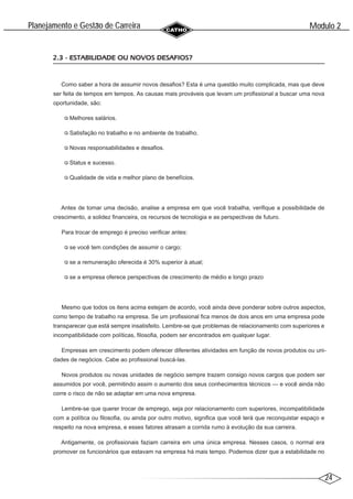 24
Modulo 2
´
Planejamento e Gestao de Carreira
~
2.3 - ESTABILIDADE OU NOVOS DESAFIOS?
Como saber a hora de assumir novos desafios? Esta é uma questão muito complicada, mas que deve
ser feita de tempos em tempos. As causas mais prováveis que levam um profissional a buscar uma nova
oportunidade, são:
Melhores salários.
Satisfação no trabalho e no ambiente de trabalho.
Novas responsabilidades e desafios.
Status e sucesso.
Qualidade de vida e melhor plano de benefícios.
Antes de tomar uma decisão, analise a empresa em que você trabalha, verifique a possibilidade de
crescimento, a solidez financeira, os recursos de tecnologia e as perspectivas de futuro.
Para trocar de emprego é preciso verificar antes:
se você tem condições de assumir o cargo;
se a remuneração oferecida é 30% superior à atual;
se a empresa oferece perspectivas de crescimento de médio e longo prazo
Mesmo que todos os itens acima estejam de acordo, você ainda deve ponderar sobre outros aspectos,
como tempo de trabalho na empresa. Se um profissional fica menos de dois anos em uma empresa pode
transparecer que está sempre insatisfeito. Lembre-se que problemas de relacionamento com superiores e
incompatibilidade com políticas, filosofia, podem ser encontrados em qualquer lugar.
Empresas em crescimento podem oferecer diferentes atividades em função de novos produtos ou uni-
dades de negócios. Cabe ao profissional buscá-las.
Novos produtos ou novas unidades de negócio sempre trazem consigo novos cargos que podem ser
assumidos por você, permitindo assim o aumento dos seus conhecimentos técnicos — e você ainda não
corre o risco de não se adaptar em uma nova empresa.
Lembre-se que querer trocar de emprego, seja por relacionamento com superiores, incompatibilidade
com a política ou filosofia, ou ainda por outro motivo, significa que você terá que reconquistar espaço e
respeito na nova empresa, e esses fatores atrasam a corrida rumo à evolução da sua carreira.
Antigamente, os profissionais faziam carreira em uma única empresa. Nesses casos, o normal era
promover os funcionários que estavam na empresa há mais tempo. Podemos dizer que a estabilidade no
 