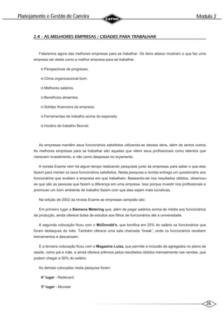 26
Modulo 2
´
Planejamento e Gestao de Carreira
~
2.4 - AS MELHORES EMPRESAS / CIDADES PARA TRABALHAR
Falaremos agora das melhores empresas para se trabalhar. Os itens abaixo mostram o que faz uma
empresa ser eleita como a melhor empresa para se trabalhar.
Perspectivas de progresso.
Clima organizacional bom.
Melhores salários.
Benefícios atraentes.
Solidez financeira da empresa.
Ferramentas de trabalho acima do esperado.
Horário de trabalho flexível.
As empresas mantêm seus funcionários satisfeitos utilizando-se desses itens, além de tantos outros.
As melhores empresas para se trabalhar são aquelas que vêem seus profissionais como talentos que
merecem investimento, e não como despesas no orçamento.
A revista Exame vem há algum tempo realizando pesquisas junto às empresas para saber o que elas
fazem para manter os seus funcionários satisfeitos. Nesta pesquisa a revista entrega um questionário aos
funcionários que avaliam a empresa em que trabalham. Baseando-se nos resultados obtidos, observou-
se que são as pessoas que fazem a diferença em uma empresa. Isso porque investir nos profissionais e
promover um bom ambiente de trabalho fazem com que elas sejam mais lucrativas.
Na edição de 2002 da revista Exame as empresas campeãs são:
Em primeiro lugar a Siemens Metering que, além de pagar salários acima da média aos funcionários
da produção, ainda oferece bolsa de estudos aos filhos de funcionários até a universidade.
A segunda colocação ficou com o McDonald’s, que bonifica em 25% do salário os funcionários que
foram destaques do mês. Também oferece uma sala chamada “break”, onde os funcionários recebem
treinamentos e descansam.
E a terceira colocação ficou com o Magazine Luiza, que permite a inclusão de agregados no plano de
saúde, como pai e mãe, e ainda oferece prêmios pelos resultados obtidos mensalmente nas vendas, que
podem chegar a 50% do salário.
As demais colocadas nesta pesquisa foram:
4° lugar - Redecard
5° lugar - Movelar
 