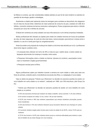 29
Modulo 2
´
Planejamento e Gestao de Carreira
~
do México e Londres, que são consideradas cidades abertas ao que há de mais moderno no planeta em
questão de tecnologia, gestão e estratégias.
Atualmente a cidade está realizando obras de drenagem para combate ao desconforto dos alagamen-
tos em dias de chuvas fortes. Detentora do maior potencial de consumo do país, avaliado em US$ 34,2
bilhões, concentra centenas de bancos nacionais e estrangeiros. Possui programas para aliviar o trânsito
composto por cerca de 4 milhões de veículos.
O Brasil tem centenas de outras cidades com boa infra-estrutura e com ótimas empresas instaladas.
Muitos profissionais têm deixado as capitais para residir em cidades menores em busca de qualidade
de vida, de maior segurança, de custo de vida mais baixo, menos poluição, para diminuir o tempo entre o
trabalho e o seu lar e ainda para fugir do congestionamento.
Antes de aceitar uma proposta de mudança de cidade ou de tomar esta decisão por si só, o profissional
deve tomar alguns cuidados como:
A proposta deve oferecer em torno de 30% a mais do que o salário atual, e ainda custear as
despesas decorrentes da mudança e moradia, entre outras.
Pesquisar informações sobre a cidade na Internet, câmaras do comércio, associações comer-
ciais ou industriais e órgãos governamentais.
Pesquisar escolas para os filhos.
Alguns profissionais optam por trabalhar durante a semana em outra cidade e voltar para casa nos
finais de semana, evitando assim a transferência da escola dos filhos, e a adaptação à nova cidade.
Veja os dados da pesquisa “Fatores que influenciam na decisão do executivo paulista de aceitar um
novo trabalho em outra cidade ou no exterior”, realizada em 1998, com 530 executivos, pelo Grupo Ca-
tho.
Fatores que influenciam na decisão do executivo paulista de aceitar um novo trabalho em outra
cidade ou no exterior
30% dos executivos (homens) já mudaram de cidade a trabalho, versus somente 11,3% das mulheres.
Os homens mudaram em média 1,9 vez, contra 1,46 vez das mulheres.
63,5% dos homens e 48% das mulheres responderam que sempre receberam promoções quando
foram transferidos
23% dos homens e 15% das mulheres indicaram que já recusaram oferta de novo emprego em outras
cidades
O aumento mediano exigido pelos homens para mudar de cidade foi de 46,9%, versus 74,5% para as
mulheres
75,3% dos homens e 43,8% das mulheres teriam pouca ou nenhuma dificuldade para resolver a ques-
tão do trabalho de seu atual cônjuge com uma mudança
 