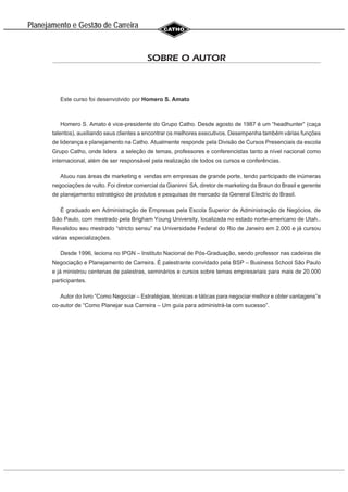 Planejamento e Gestao de Carreira
~
SOBRE O AUTOR
Este curso foi desenvolvido por Homero S. Amato
Homero S. Amato é vice-presidente do Grupo Catho. Desde agosto de 1987 é um “headhunter” (caça
talentos), auxiliando seus clientes a encontrar os melhores executivos. Desempenha também várias funções
de liderança e planejamento na Catho. Atualmente responde pela Divisão de Cursos Presenciais da escola
Grupo Catho, onde lidera a seleção de temas, professores e conferencistas tanto a nível nacional como
internacional, além de ser responsável pela realização de todos os cursos e conferências.
Atuou nas áreas de marketing e vendas em empresas de grande porte, tendo participado de inúmeras
negociações de vulto. Foi diretor comercial da Gianinni SA, diretor de marketing da Braun do Brasil e gerente
de planejamento estratégico de produtos e pesquisas de mercado da General Electric do Brasil.
É graduado em Administração de Empresas pela Escola Superior de Administração de Negócios, de
São Paulo, com mestrado pela Brigham Young University, localizada no estado norte-americano de Utah..
Revalidou seu mestrado “stricto sensu” na Universidade Federal do Rio de Janeiro em 2.000 e já cursou
várias especializações.
Desde 1996, leciona no IPGN – Instituto Nacional de Pós-Graduação, sendo professor nas cadeiras de
Negociação e Planejamento de Carreira. É palestrante convidado pela BSP – Business School São Paulo
e já ministrou centenas de palestras, seminários e cursos sobre temas empresariais para mais de 20.000
participantes.
Autor do livro “Como Negociar – Estratégias, técnicas e táticas para negociar melhor e obter vantagens”e
co-autor de “Como Planejar sua Carreira – Um guia para administrá-la com sucesso”.
 