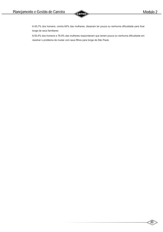 30
Modulo 2
´
Planejamento e Gestao de Carreira
~
83,7% dos homens, contra 64% das mulheres, disseram ter pouca ou nenhuma dificuldade para ficar
longe de seus familiares
83,4% dos homens e 76,9% das mulheres responderam que teriam pouca ou nenhuma dificuldade em
resolver o problema de mudar com seus filhos para longe de São Paulo
 