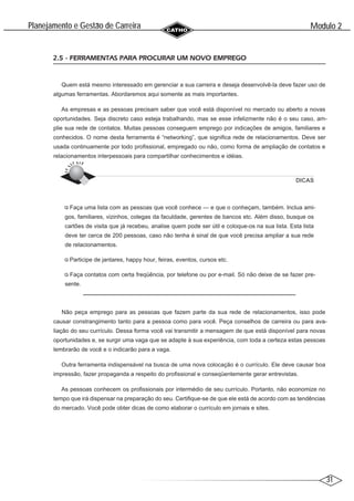 31
Modulo 2
´
Planejamento e Gestao de Carreira
~
2.5 - FERRAMENTAS PARA PROCURAR UM NOVO EMPREGO
Quem está mesmo interessado em gerenciar a sua carreira e deseja desenvolvê-la deve fazer uso de
algumas ferramentas. Abordaremos aqui somente as mais importantes.
As empresas e as pessoas precisam saber que você está disponível no mercado ou aberto a novas
oportunidades. Seja discreto caso esteja trabalhando, mas se esse infelizmente não é o seu caso, am-
plie sua rede de contatos. Muitas pessoas conseguem emprego por indicações de amigos, familiares e
conhecidos. O nome desta ferramenta é “networking”, que significa rede de relacionamentos. Deve ser
usada continuamente por todo profissional, empregado ou não, como forma de ampliação de contatos e
relacionamentos interpessoais para compartilhar conhecimentos e idéias.
DICAS
Faça uma lista com as pessoas que você conhece — e que o conheçam, também. Inclua ami-
gos, familiares, vizinhos, colegas da faculdade, gerentes de bancos etc. Além disso, busque os
cartões de visita que já recebeu, analise quem pode ser útil e coloque-os na sua lista. Esta lista
deve ter cerca de 200 pessoas, caso não tenha é sinal de que você precisa ampliar a sua rede
de relacionamentos.
Participe de jantares, happy hour, feiras, eventos, cursos etc.
Faça contatos com certa freqüência, por telefone ou por e-mail. Só não deixe de se fazer pre-
sente.
Não peça emprego para as pessoas que fazem parte da sua rede de relacionamentos, isso pode
causar constrangimento tanto para a pessoa como para você. Peça conselhos de carreira ou para ava-
liação do seu currículo. Dessa forma você vai transmitir a mensagem de que está disponível para novas
oportunidades e, se surgir uma vaga que se adapte à sua experiência, com toda a certeza estas pessoas
lembrarão de você e o indicarão para a vaga.
Outra ferramenta indispensável na busca de uma nova colocação é o currículo. Ele deve causar boa
impressão, fazer propaganda a respeito do profissional e conseqüentemente gerar entrevistas.
As pessoas conhecem os profissionais por intermédio de seu currículo. Portanto, não economize no
tempo que irá dispensar na preparação do seu. Certifique-se de que ele está de acordo com as tendências
do mercado. Você pode obter dicas de como elaborar o currículo em jornais e sites.
 