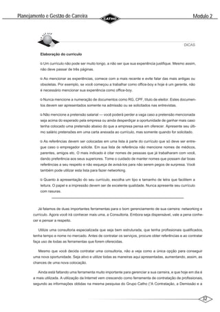 32
Modulo 2
´
Planejamento e Gestao de Carreira
~
DICAS
Elaboração do currículo
Um currículo não pode ser muito longo, a não ser que sua experiência justifique. Mesmo assim,
não deve passar de três páginas.
Ao mencionar as experiências, comece com a mais recente e evite falar das mais antigas ou
obsoletas. Por exemplo, se você começou a trabalhar como office-boy e hoje é um gerente, não
é necessário mencionar sua experiência como office-boy.
Nunca mencione a numeração de documentos como RG, CPF, título de eleitor. Estes documen-
tos devem ser apresentados somente na admissão ou se solicitados nas entrevistas.
Não mencione a pretensão salarial — você poderá perder a vaga caso a pretensão mencionada
seja acima do esperado pela empresa ou ainda desperdiçar a oportunidade de ganhar mais caso
tenha colocado uma pretensão abaixo do que a empresa pensa em oferecer. Apresente seu últi-
mo salário pretensões em uma carta anexada ao currículo, mas somente quando for solicitado.
As referências devem ser colocadas em uma lista à parte do currículo que só deve ser entre-
gue caso o empregador solicite. Em sua lista de referência não mencione nomes de médicos,
parentes, amigos etc. O mais indicado é citar nomes de pessoas que já trabalharam com você,
dando preferência aos seus superiores. Tome o cuidado de manter nomes que possam dar boas
referências a seu respeito e não esqueça de avisá-los para não serem pegos de surpresa. Você
também pode utilizar esta lista para fazer networking.
Quanto à apresentação do seu currículo, escolha um tipo e tamanho de letra que facilitem a
leitura. O papel e a impressão devem ser de excelente qualidade. Nunca apresente seu currículo
com rasuras.
Já falamos de duas importantes ferramentas para o bom gerenciamento de sua carreira: networking e
currículo. Agora você irá conhecer mais uma, a Consultoria. Embora seja dispensável, vale a pena conhe-
cer e pensar a respeito.
Utilize uma consultoria especializada que seja bem estruturada, que tenha profissionais qualificados,
tenha tempo e nome no mercado. Antes de contratar os serviços, procure obter referências e ao contratar
faça uso de todas as ferramentas que forem oferecidas.
Mesmo que você decida contratar uma consultoria, não a veja como a única opção para conseguir
uma nova oportunidade. Seja ativo e utilize todas as maneiras aqui apresentadas, aumentando, assim, as
chances de uma nova colocação.
Ainda está faltando uma ferramenta muito importante para gerenciar a sua carreira, e que hoje em dia é
a mais utilizada. A utilização da Internet vem crescendo como ferramenta de contratação de profissionais,
segundo as informações obtidas na mesma pesquisa do Grupo Catho (“A Contratação, a Demissão e a
 