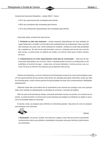 33
Modulo 2
´
Planejamento e Gestao de Carreira
~
Carreira dos Executivos Brasileiros – edição 2002”). Temos:
61% dos supervisores são contratados pela Internet
58% dos consultores são contratados pela Internet
41% dos profissionais especializados são contratados pela Internet
Você pode utilizar a Internet de duas formas.
1. Visitando os sites das empresas – muitas empresas disponibilizam em seus websites as
vagas disponíveis e mantêm um formulário para cadastramento de profissionais. Faça uma lista
das empresas nas quais você tenha interesse em trabalhar, verifique se existe esta possibilida-
de e cadastre-se. Se não houver este formulário, procure o endereço para enviar seu currículo
pelo correio, ou ainda anote um telefone de contato e se informe sobre qual a melhor maneira
de envio.
2. Cadastrando-se em sites especializados neste tipo de recolocação – neste tipo de site,
você pode disponibilizar seu currículo. Assim, empresas podem procurar os profissionais ou dis-
ponibilizar um anúncio da vaga — nesse caso, se houver interesse, é você que envia o seu cur-
rículo. Procure se informar com pessoas que já utilizaram este serviço.
Falamos de networking, currículo e Internet como ferramentas na busca de novas oportunidades e para
um bom gerenciamento de sua carreira. Elas devem ser utilizadas para gerar entrevistas, sendo seu obje-
tivo principal gerar o maior número possível de oportunidades de expor seus conhecimentos e habilidades
pessoalmente.
Utilizando todas elas você estará não só aumentando suas chances de conseguir uma nova oportuni-
dade como também se aperfeiçoando na atividade de conhecer o mercado de trabalho.
Além de usar as ferramentas já citadas, você pode ainda fazer buscas nos jornais, em anuários de em-
presas, ou ainda enviando o currículo para novas empresas que estejam se instalando na região ou que o
ramo de atividade esteja em ascensão.
É preciso, ainda, se preparar para enfrentar as entrevistas geradas. Veja dicas de como se preparar
para enfrentar uma entrevista.
DICAS
Atualização: Ler jornais, revistas, livros técnicos, artigos e tudo mais que venha a acrescentar
conhecimentos sobre sua profissão e atualidades é de grande valia para melhorar a performance
nas entrevistas.
 