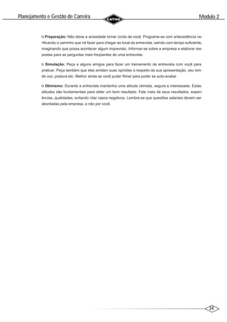 34
Modulo 2
´
Planejamento e Gestao de Carreira
~
Preparação: Não deixe a ansiedade tomar conta de você. Programe-se com antecedência ve-
rificando o caminho que irá fazer para chegar ao local da entrevista, saindo com tempo suficiente,
imaginando que possa acontecer algum imprevisto. Informar-se sobre a empresa e elaborar res-
postas para as perguntas mais freqüentes de uma entrevista.
Simulação: Peça a alguns amigos para fazer um treinamento de entrevista com você para
praticar. Peça também que eles emitam suas opiniões a respeito da sua apresentação, seu tom
de voz, postura etc. Melhor ainda se você puder filmar para poder se auto-avaliar.
Otimismo: Durante a entrevista mantenha uma atitude otimista, segura e interessada. Estas
atitudes são fundamentais para obter um bom resultado. Fale mais de seus resultados, experi-
ências, qualidades, evitando citar casos negativos. Lembre-se que questões salariais devem ser
abordadas pela empresa, e não por você.
 