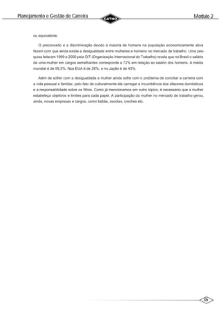 36
Modulo 2
´
Planejamento e Gestao de Carreira
~
ou equivalente.
O preconceito e a discriminação devido à maioria de homens na população economicamente ativa
fazem com que ainda exista a desigualdade entre mulheres e homens no mercado de trabalho. Uma pes-
quisa feita em 1999 e 2000 pela OIT (Organização Internacional do Trabalho) revela que no Brasil o salário
de uma mulher em cargos semelhantes corresponde a 72% em relação ao salário dos homens. A média
mundial é de 59,3%. Nos EUA é de 28%, e no Japão é de 43%.
Além de sofrer com a desigualdade a mulher ainda sofre com o problema de conciliar a carreira com
a vida pessoal e familiar, pelo fato de culturalmente ela carregar a incumbência dos afazeres domésticos
e a responsabilidade sobre os filhos. Como já mencionamos em outro tópico, é necessário que a mulher
estabeleça objetivos e limites para cada papel. A participação da mulher no mercado de trabalho gerou,
ainda, novas empresas e cargos, como babás, escolas, creches etc.
 