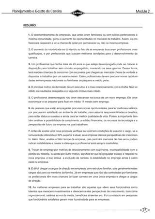 37
Modulo 2
´
Planejamento e Gestao de Carreira
~
RESUMO
1. O desmembramento de empresas, que antes eram familiares ou com sócios pertencentes à
mesma comunidade, gerou o aumento de oportunidades no mercado de trabalho. Assim, os pro-
fissionais passaram a ter a chance de optar por permanecer ou não na mesma empresa.
2. O aumento da rotatividade se dá devido ao fato de as empresas buscarem profissionais mais
qualificados, e por profissionais que buscam melhores condições para o desenvolvimento da
carreira.
3. Um profissional que tenha mais de 45 anos e que esteja desempregado pode se colocar à
disposição para trabalhar sem vínculo empregatício, mantendo os seus ganhos. Dessa forma,
terá maiores chances de concorrer com os jovens que chegam ao mercado cheios de vontade e
dispostos a trabalhar por um salário menor. Estes profissionais devem procurar novas oportuni-
dades em empresas nacionais ou familiares de pequeno e médio porte.
4. O principal motivo de demissão de um executivo é o mau relacionamento com a chefia. Não ter
obtido os resultados desejados é o segundo motivo mais citado.
5. O profissional desempregado não deve descansar na busca de um novo emprego. Ele deve
economizar e se preparar para ficar em média 11 meses sem emprego.
6. As pessoas que estão empregadas procuram novas oportunidades para ter melhores salários,
por procurarem satisfação no ambiente de trabalho, para assumir responsabilidades e desafios,
para obter status e sucesso e ainda para ter melhor qualidade de vida. Porém, é importante tam-
bém analisar a possibilidade de crescimento, a solidez financeira, os recursos de tecnologia e a
perspectiva de futuro da empresa na qual trabalham.
7. Antes de aceitar uma nova proposta verifique se você tem condições de assumir o cargo, se a
remuneração oferecida é 30% superior à atual, se a empresa oferece perspectivas de crescimen-
to. Além disso, analise o fator tempo de empresa, pois períodos menores de dois anos podem
indicar instabilidade e passar a idéia que o profissional está sempre insatisfeito.
8. Trocar de emprego por motivos de relacionamento com superiores, incompatibilidade com a
política ou filosofia, ou ainda por outro motivo, significa ter que reconquistar espaço e respeito na
nova empresa, e isso atrasa a evolução da carreira. A estabilidade no emprego ainda é valori-
zada na empresa.
9. É difícil chegar a cargos de direção em empresas com estrutura familiar, pois geralmente estes
cargos são para os membros da família. Já em empresas que não são controladas por familiares
os profissionais têm mais chances de fazer carreira em uma única empresa e chegar a cargos
de direção.
10. As melhores empresas para se trabalhar são aquelas que vêem seus funcionários como
talentos que merecem investimentos e oferecem a eles perspectivas de crescimento, bom clima
organizacional, salários acima da média, benefícios atraentes etc. Foi constatado em pesquisas
que funcionários satisfeitos geram mais lucratividade para as empresas.
 