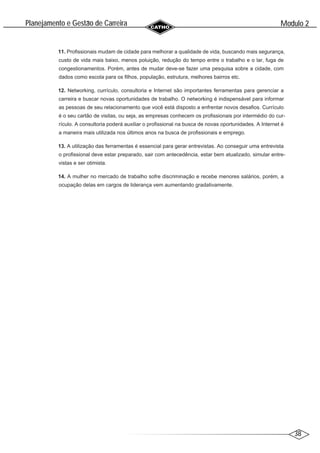 38
Modulo 2
´
Planejamento e Gestao de Carreira
~
11. Profissionais mudam de cidade para melhorar a qualidade de vida, buscando mais segurança,
custo de vida mais baixo, menos poluição, redução do tempo entre o trabalho e o lar, fuga de
congestionamentos. Porém, antes de mudar deve-se fazer uma pesquisa sobre a cidade, com
dados como escola para os filhos, população, estrutura, melhores bairros etc.
12. Networking, currículo, consultoria e Internet são importantes ferramentas para gerenciar a
carreira e buscar novas oportunidades de trabalho. O networking é indispensável para informar
as pessoas de seu relacionamento que você está disposto a enfrentar novos desafios. Currículo
é o seu cartão de visitas, ou seja, as empresas conhecem os profissionais por intermédio do cur-
rículo. A consultoria poderá auxiliar o profissional na busca de novas oportunidades. A Internet é
a maneira mais utilizada nos últimos anos na busca de profissionais e emprego.
13. A utilização das ferramentas é essencial para gerar entrevistas. Ao conseguir uma entrevista
o profissional deve estar preparado, sair com antecedência, estar bem atualizado, simular entre-
vistas e ser otimista.
14. A mulher no mercado de trabalho sofre discriminação e recebe menores salários, porém, a
ocupação delas em cargos de liderança vem aumentando gradativamente.
 