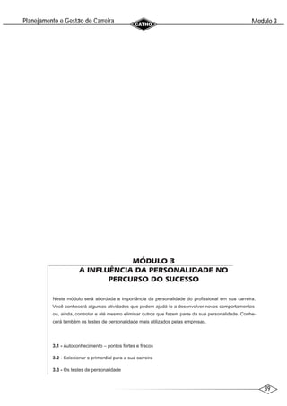 39
Modulo 3
´
Planejamento e Gestao de Carreira
~
MÓDULO 3
A INFLUÊNCIA DA PERSONALIDADE NO
PERCURSO DO SUCESSO
Neste módulo será abordada a importância da personalidade do profissional em sua carreira.
Você conhecerá algumas atividades que podem ajudá-lo a desenvolver novos comportamentos
ou, ainda, controlar e até mesmo eliminar outros que fazem parte da sua personalidade. Conhe-
cerá também os testes de personalidade mais utilizados pelas empresas.
3.1 - Autoconhecimento – pontos fortes e fracos
3.2 - Selecionar o primordial para a sua carreira
3.3 - Os testes de personalidade
 