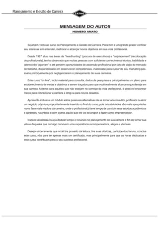 Planejamento e Gestao de Carreira
~
MENSAGEM DO AUTOR
HOMERO AMATO
Seja bem-vindo ao curso de Planejamento e Gestão de Carreira. Para mim é um grande prazer verificar
seu interesse em entender, melhorar e alcançar novos objetivos em sua vida profissional.
Desde 1987 atuo nas áreas de “headhunting” (procura de executivos) e “outplacement” (recolocação
de profissionais), tenho observado que muitas pessoas com suficiente conhecimento técnico, habilidade e
talento não “agarram” e até perdem oportunidades de ascensão profissional por falta de visão do mercado
de trabalho, disponibilidade em desenvolver competências, inabilidade para cuidar de seu marketing pes-
soal e principalmente por negligenciarem o planejamento de suas carreiras.
Este curso “on line”, inclui material para consulta, dados de pesquisas e principalmente um plano para
estabelecimento de metas e objetivos a serem traçados para que você realmente alcance o que deseja em
sua carreira. Mesmo para aqueles que não estejam no começo da vida profissional, é possível encontrar
meios para redirecionar a carreira e dirigi-la para novos desafios.
Apresento inclusive um módulo sobre possíveis alternativas de se tornar um consultor, professor ou abrir
um negócio próprio e propositadamente inserido no final do curso, pois tais atividades são mais apropriadas
numa fase mais madura da carreira, onde o profissional já teve tempo de concluir seus estudos acadêmicos
e aprendeu na prática e com outros aquilo que ele vai se propor a fazer como empreendedor.
Espero sensibilizá-lo(a) a dedicar tempo e recursos no planejamento de sua carreira a fim de tornar sua
vida e daqueles que consigo convivem uma experiência recompensadora, alegre e vitoriosa.
Desejo sinceramente que você tire proveito da leitura, tire suas dúvidas, participe dos fóruns, conclua
este curso, não para ter apenas mais um certificado, mas principalmente para que as horas dedicadas a
este curso contribuam para o seu sucesso profissional.
 