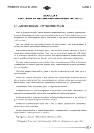 40
Modulo 3
´
Planejamento e Gestao de Carreira
~
MÓDULO 3
A INFLUÊNCIA DA PERSONALIDADE NO PERCURSO DO SUCESSO
3.1 - AUTOCONHECIMENTO – PONTOS FORTES E FRACOS
Antes de qualquer explanação sobre a importância da personalidade na carreira de um profissional é
importante deixar clara a diferença entre personalidade e comportamento. A diferença é simples: uma pes-
soa demonstra sua personalidade por meio de suas atitudes, ou seja, com seu comportamento a pessoa
revela como ela é.
Agora que está claro que é o comportamento que revela a personalidade, é importante que cada um de
nós faça uma reflexão minuciosa de si mesmo para se conhecer.
O autoconhecimento é a auto-análise por meio da auto-observação. Portanto, auto-avalie-se quanto às
características pessoais e de personalidade. Pense o que seu comportamento revela sobre você. Hoje em
dia os profissionais não são mais valorizados apenas pelas habilidades técnicas, mas também por seus
valores, ambições e comportamentos. Descubra seus limites, desejos, medos e aspirações sinceras.
Olhe para você e procure se conhecer muito bem. Agora, isso requer coragem! Afinal, as descobertas
que fará podem não ser muito agradáveis, mas sem dúvida serão proveitosas para prever dificuldades e
contornar situações.
Além disso, qualquer pessoa pode e é capaz de aprender novos comportamentos, mudar outros ou
ainda controlá-los.
O ideal seria identificar o seu perfil, ou seja, identificar seus comportamentos e verificar quais profis-
sões se encaixam melhor a você. Outra opção seria escolher a profissão, verificar quais comportamentos
são necessários para o exercício da mesma e se empenhar em desenvolver tais comportamentos.
Para esclarecer melhor a tela anterior, pense na função de uma secretária.
Você pode imaginar uma pessoa desorganizada nessa profissão? Claro que não! Então podemos con-
cluir que uma pessoa que não é extremamente organizada jamais poderia ser secretária.
Existem características desejáveis em qualquer profissional, independentemente de sua profissão. Al-
guns exemplos são: espírito de equipe, dinamismo e iniciativa.
Conhecendo seus limites as chances de evitar os erros são maiores. Você conhecerá agora como evi-
tar os erros conhecendo os limites.
Primeiro deve-se identificar as características positivas e negativas. Assim, a pessoa poderá enfatizar
as características positivas e suavizar as negativas.
Veja algumas ações que enfatizam as características positivas.
Entusiasmo: Procure sorrir e se interessar pelo trabalho das outras pessoas da equipe, relatar
 