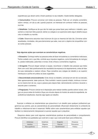 41
Modulo 3
´
Planejamento e Gestao de Carreira
~
experiências que deram certo e foram positivas no seu trabalho. Aceite tarefas delegadas.
Comunicativo: Procure conversar com todas as pessoas. Pode ser um simples comentário
sobre o tempo, um olá ou até, quando possível, se interessar em conhecer melhor as pessoas,
ouvi-las.
Detalhista: Certifique-se de que não há nada que possa fazer para melhorar o trabalho, apre-
sentá-lo o mais bem feito possível, alertar os colegas e os superiores sobre algum detalhe esque-
cido no trabalho ou reunião.
Culto: Desenvolva assuntos mais incomuns do que os mesmos de todo dia. Converse sobre
atualidades, novidades, não para demonstrar que sabe, mas com o objetivo de compartilhar com
as outras pessoas.
Veja algumas ações que suavizam as características negativas.
Grosseiro: Conheça melhor as pessoas antes de fazer brincadeiras ou comentários maliciosos.
Tenha cuidado com o que fala, controle seus impulsos negativos, como brincadeiras de mal-gos-
to, piadas indelicadas, palavrões e ironias. Evite críticas e comentários negativos.
Arrogante: Procure elogiar sempre a equipe, reconhecer o trabalho das pessoas que traba-
lham com você, falar positivamente dos resultados da empresa e do departamento, antes de falar
de suas realizações e realizar críticas. Peça conselhos aos colegas de trabalho e ao superior
hierárquico e ponha em prática as boas sugestões.
Descontrolado emocionalmente: Evite chorar no trabalho, conversar em tom de voz elevado,
falar agressivamente, bater porta etc. Pelo contrário: mesmo quando irritado, continue a conver-
sa no mesmo tom de voz, ouça a pessoa para depois falar, demonstrando controle e levando o
assunto para o consenso.
Preguiçoso: Procure colocar-se à disposição para realizar tarefas quando estiver ocioso, che-
gue um pouco antes do horário e fique uns minutos depois do horário de saída do expediente, de
preferência trabalhando, fazendo algo ligado ao trabalho.
Suavizar e enfatizar as características que possuímos é um desafio para qualquer profissional que
gerencia sua carreira, pois as características de personalidade influenciam diretamente no ambiente de
trabalho e relacionar-se bem é essencial. Reflita sobre suas características para enfatizar aquelas que
facilitam no relacionamento interpessoal e suavizar aqueles que o prejudicar.
Dispomos abaixo para você algumas características positivas de personalidade e comportamento.
Procure identificar as qualidades que você tem e veja o que você pode fazer para enfatiza-las.
Ambicioso Detalhista Exigente Perspicaz
Assíduo Diligente Flexível Persuasivo
Boa aparência Dinâmico Gentil/Amável Político
 
