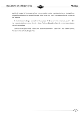 44
Modulo 3
´
Planejamento e Gestao de Carreira
~
espírito de equipe, ter iniciativa e melhorar a comunicação, pratique esportes coletivos ou ainda participe
de trabalhos voluntários ou grupos informais. Desta forma você estará melhorando algumas característi-
cas positivas.
Já atividades como dançar, fazer artesanato, ou seja, atividades corporais e manuais, ajudam a dimi-
nuir a agressividade, bem como diminuir o stress. Assim você estará melhorando o humor e os relaciona-
mentos interpessoais.
Como já foi dito, para mudar basta querer. É essencial eliminar o que é ruim e criar hábitos condicio-
nando a mente com atitudes positivas.
 