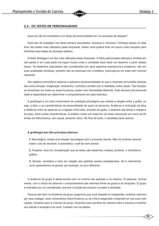 46
Modulo 3
´
Planejamento e Gestao de Carreira
~
3.3 - OS TESTES DE PERSONALIDADE
Quem já não foi submetido a um teste de personalidade em um processo de seleção?
Esse tipo de avaliação nos deixa sempre assustados, ansiosos e nervosos. Conheça abaixo os obje-
tivos dos testes mais utilizados pelas empresas. Assim você poderá ficar um pouco mais tranqüilo para
enfrentar essa etapa do processo seletivo.
O teste Wartegg é um dos mais utilizados pelas empresas. A folha padronizada utilizada é dividida em
oito partes e em cada parte há traços iniciais onde o candidato deve fazer um desenho a partir destes
traços. Os desenhos executados são considerados em seus aspectos expressivos e projetivos, não em
suas qualidades artísticas, portanto não se preocupe com a estética, preocupe-se em estar bem emocio-
nalmente.
Seu objetivo primordial é explorar a estrutura da personalidade no que é chamado de funções básicas,
tais como emoção, imaginação, dinamismo, controle e contato com a realidade, entre outras. Tais funções
se encontram em todos os seres humanos, porém com intensidade diferente. Esta estrutura de personali-
dade é responsável por determinar o comportamento de cada indivíduo.
A grafologia é um outro instrumento de avaliação psicológica que estuda a relação entre a grafia, ou
seja, a letra, e as características de personalidade de quem as escreveu. Avalia-se a inclinação da letra,
a distância entre as palavras ou a ligação entre elas, pressão da grafia, o desenho das letras e margens
do texto, entre outras características. A análise é feita com base em um texto manuscrito em cerca de 20
linhas em folha branca, sem pauta, tamanho ofício. No final do texto, o candidato deve assinar.
A grafologia tem três princípios básicos:
1. Neurológico: existe uma relação neurológica com o processo escrito. Não há controle racional
sobre o ato de escrever, é automático, você faz sem pensar.
2. Projetivo: leva em consideração que as letras são desenhos; analisa, portanto, o simbolismo
gráfico.
3. Sociais: considera a letra em relação aos padrões sociais estabelecidos. Se é redondinha
como aprendemos na escola, por exemplo, ou se é diferente.
A dinâmica de grupo é desenvolvida com no mínimo oito pessoas e no máximo 15 pessoas, normal-
mente, com o intuito de observar o comportamento das mesmas frente ao grupo e às situações. O grupo
é orientado por um coordenador que tem a função de conduzir e avaliar a atividade.
Para se sair bem na dinâmica de grupo sugerimos que você respeite os integrantes, evitando interrom-
per seus colegas, tecer comentários discriminativos ou de crítica exagerada e estender-se nas suas colo-
cações, tomando para si o tempo do grupo. Exponha suas opiniões de maneira clara e sincera e combine
sua atitude à situação e ao local. Cuidado com as piadas.
 