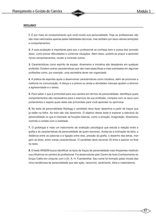 47
Modulo 3
´
Planejamento e Gestao de Carreira
~
RESUMO
1. É por meio do comportamento que você revela sua personalidade. Hoje os profissionais não
são mais valorizados apenas pelas habilidades técnicas, mas também por seus valores ambições
e comportamentos.
2. A auto-avaliação é importante para que o profissional se conheça bem e possa tirar proveito
disso, como prever dificuldades e contornar situações. Além disso, poderá se propor a aprender
novos comportamentos, mudar e controlar outros.
3. Características como espírito de equipe, dinamismo e iniciativa são desejáveis em qualquer
profissão. Existem outras características que são mais específicas e mais solicitadas em algumas
profissões como, por exemplo, uma secretária dever ser organizada.
4. A prática de esportes ajuda a desenvolver características como iniciativa, além de promover a
melhoria na comunicação. A dança e a pintura ou ainda a atividades manuais ajudam a diminuir
a agressividade e o stress.
5. Para saber o que é primordial para sua carreira em termos de personalidade, identifique quais
comportamentos são necessários para o exercício da sua profissão, compare com os seus com-
portamentos e separe quais deles são primordiais para você aprender ou aprimorar.
6. No teste de personalidade Wartegg o candidato deve fazer desenhos a partir de traços que
já estão na folha. Ao todo são oito desenhos. O objetivo desse teste é explorar a estrutura da
personalidade no que é chamado de funções básicas, como a emoção, imaginação, dinamismo,
controle e contato com a realidade.
7. O grafologia é mais um instrumento de avaliação psicológica que estuda a relação entre a
grafia e as características de personalidade de quem escreveu. Avalia-se a inclinação da letra, a
distância entre as palavras e a ligação entre elas, pressão da grafia, o desenho das letras, mar-
gem do texto, entre outras características. O candidato deve escrever 20 linha e assinar no final
do texto.
8. O teste ARSEM busca identificar os tipos de traços de personalidade mais freqüentes medindo
sua influência na carreira do profissional. Foi desenvolvido pelo Centro de Auto-Conhecimento do
Grupo Catho em conjunto com o Dr. A. H. Fuerstenthal. Seu nome foi formado pelas iniciais das
cinco tendências da personalidade que são ação, raciocínio, sentimento, ética e materialismo.
 