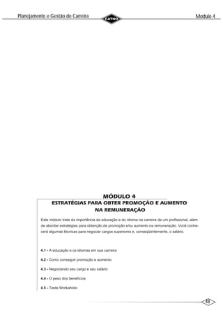 48
Modulo 4
´
Planejamento e Gestao de Carreira
~
MÓDULO 4
ESTRATÉGIAS PARA OBTER PROMOÇÃO E AUMENTO
NA REMUNERAÇÃO
Este módulo trata da importância da educação e do idioma na carreira de um profissional, além
de abordar estratégias para obtenção de promoção e/ou aumento na remuneração. Você conhe-
cerá algumas técnicas para negociar cargos superiores e, conseqüentemente, o salário.
4.1 - A educação e os idiomas em sua carreira
4.2 - Como conseguir promoção e aumento
4.3 - Negociando seu cargo e seu salário
4.4 - O peso dos benefícios
4.5 - Teste Workaholic
 