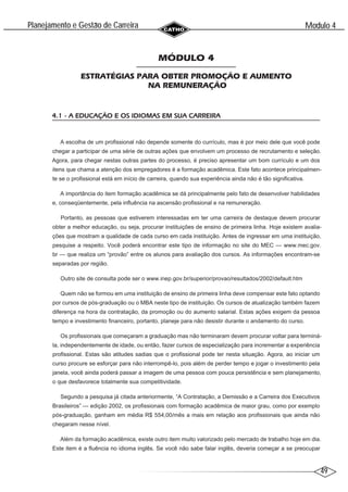 49
Modulo 4
´
Planejamento e Gestao de Carreira
~
MÓDULO 4
ESTRATÉGIAS PARA OBTER PROMOÇÃO E AUMENTO
NA REMUNERAÇÃO
4.1 - A EDUCAÇÃO E OS IDIOMAS EM SUA CARREIRA
A escolha de um profissional não depende somente do currículo, mas é por meio dele que você pode
chegar a participar de uma série de outras ações que envolvem um processo de recrutamento e seleção.
Agora, para chegar nestas outras partes do processo, é preciso apresentar um bom currículo e um dos
itens que chama a atenção dos empregadores é a formação acadêmica. Este fato acontece principalmen-
te se o profissional está em início de carreira, quando sua experiência ainda não é tão significativa.
A importância do item formação acadêmica se dá principalmente pelo fato de desenvolver habilidades
e, conseqüentemente, pela influência na ascensão profissional e na remuneração.
Portanto, as pessoas que estiverem interessadas em ter uma carreira de destaque devem procurar
obter a melhor educação, ou seja, procurar instituições de ensino de primeira linha. Hoje existem avalia-
ções que mostram a qualidade de cada curso em cada instituição. Antes de ingressar em uma instituição,
pesquise a respeito. Você poderá encontrar este tipo de informação no site do MEC — www.mec.gov.
br — que realiza um “provão” entre os alunos para avaliação dos cursos. As informações encontram-se
separadas por região.
Outro site de consulta pode ser o www.inep.gov.br/superior/provao/resultados/2002/default.htm
Quem não se formou em uma instituição de ensino de primeira linha deve compensar este fato optando
por cursos de pós-graduação ou o MBA neste tipo de instituição. Os cursos de atualização também fazem
diferença na hora da contratação, da promoção ou do aumento salarial. Estas ações exigem da pessoa
tempo e investimento financeiro, portanto, planeje para não desistir durante o andamento do curso.
Os profissionais que começaram a graduação mas não terminaram devem procurar voltar para terminá-
la, independentemente de idade, ou então, fazer cursos de especialização para incrementar a experiência
profissional. Estas são atitudes sadias que o profissional pode ter nesta situação. Agora, ao iniciar um
curso procure se esforçar para não interrompê-lo, pois além de perder tempo e jogar o investimento pela
janela, você ainda poderá passar a imagem de uma pessoa com pouca persistência e sem planejamento,
o que desfavorece totalmente sua competitividade.
Segundo a pesquisa já citada anteriormente, “A Contratação, a Demissão e a Carreira dos Executivos
Brasileiros” — edição 2002, os profissionais com formação acadêmica de maior grau, como por exemplo
pós-graduação, ganham em média R$ 554,00/mês a mais em relação aos profissionais que ainda não
chegaram nesse nível.
Além da formação acadêmica, existe outro item muito valorizado pelo mercado de trabalho hoje em dia.
Este item é a fluência no idioma inglês. Se você não sabe falar inglês, deveria começar a se preocupar
 
