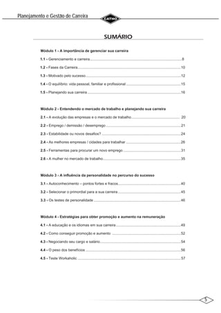 5
Planejamento e Gestao de Carreira
~
SUMÁRIO
Módulo 1 - A importância de gerenciar sua carreira
1.1 - Gerenciamento e carreira...........................................................................................8
1.2 - Fases da Carreira......................................................................................................10
1.3 - Motivado pelo sucesso..............................................................................................12
1.4 - O equilíbrio: vida pessoal, familiar e profissional ......................................................15
1.5 - Planejando sua carreira ............................................................................................16
Módulo 2 - Entendendo o mercado de trabalho e planejando sua carreira
2.1 - A evolução das empresas e o mercado de trabalho................................................ 20
2.2 - Emprego / demissão / desemprego ..........................................................................21
2.3 - Estabilidade ou novos desafios? ..............................................................................24
2.4 - As melhores empresas / cidades para trabalhar ......................................................26
2.5 - Ferramentas para procurar um novo emprego .........................................................31
2.6 - A mulher no mercado de trabalho.............................................................................35
Módulo 3 - A influência da personalidade no percurso do sucesso
3.1 - Autoconhecimento – pontos fortes e fracos..............................................................40
3.2 - Selecionar o primordial para a sua carreira..............................................................45
3.3 - Os testes de personalidade ......................................................................................46
Módulo 4 - Estratégias para obter promoção e aumento na remuneração
4.1 - A educação e os idiomas em sua carreira................................................................49
4.2 - Como conseguir promoção e aumento ....................................................................52
4.3 - Negociando seu cargo e salário................................................................................54
4.4 - O peso dos benefícios ..............................................................................................56
4.5 - Teste Workaholic ......................................................................................................57
 
