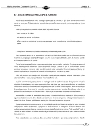 52
Modulo 4
´
Planejamento e Gestao de Carreira
~
4.2 - COMO CONSEGUIR PROMOÇÃO E AUMENTO
Neste tópico mostraremos como conseguir promoções e aumento, o que pode acontecer individual-
mente ou em grupo. Trataremos aqui somente das promoções e do aumento na remuneração de forma
individual.
Este tipo de promoção/aumento ocorre pelos seguintes motivos:
Por indicação do chefe
A pedido do próprio profissional
Para manter o profissional na empresa caso este tenha recebido uma proposta de outra em-
presa
Conseguir um aumento ou promoção requer algumas estratégias e ações.
Para conseguir promoção ou aumento por indicação da chefia é necessário que o profissional demons-
tre eficiência, disposição e competência para assumir novas responsabilidades, além de mostrar qualida-
de no trabalho e espírito de equipe.
Trabalhe de maneira eficiente, mesmo sem vislumbrar oportunidades imediatas. Continue se desenvol-
vendo, mesmo porque você levará tudo que aprender consigo. Lembre-se que as oportunidades podem
acontecer a qualquer momento, e por isso é importante estar preparado. O marketing pessoal é uma fer-
ramenta importante na conquista de aumento ou promoção por indicação do chefe.
Para isso é muito importante que o profissional conheça sobre marketing pessoal, para desta forma
saber como falar e fazer propaganda de si mesmo de forma sutil.
Quando a iniciativa de pedir aumento ou promoção partir do profissional, este deve preparar uma boa
estratégia de abordagem, com bons argumentos. Isso quer dizer que a argumentação deve ter coerência
com os seus resultados ou benefícios que o profissional vem trazendo para a empresa. Além da estratégia
de abordagem você deve escolher a ocasião propícia, esperar por um bom dia. Considere o estilo de ne-
gociação do seu chefe para se preparar para a negociação de valores e convencê-lo do seu mérito.
As melhores ocasiões de abordagem são quando o profissional conclui estudos ou quando alcança
algum resultado importante. Uma dica é que você nunca deve se comparar a outros profissionais da em-
presa. Fale de si, de suas qualidades e realizações. Não seja cansativo e arrogante.
Outra maneira de conseguir aumento ou promoção é quando o profissional recebe de outra empresa
uma proposta melhor de trabalho. A proposta só deve ser aceita se a empresa atual não oferecer uma
contraproposta que seja atraente, e se a nova oportunidade for realmente melhor. Pode ser difícil “vestir a
camisa” de outra empresa ou deixar alguns colegas de trabalho, porém, lembre-se que o mais importante
é a sua carreira.
Toda proposta deve ser analisada. Deve-se verificar muito bem o que a nova empresa tem a lhe ofe-
 