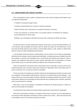 54
Modulo 4
´
Planejamento e Gestao de Carreira
~
4.3 - NEGOCIANDO SEU CARGO E SALÁRIO
Para a negociação de cargo e salário o profissional deve estar munido de algumas informações e pos-
suir algumas características:
Trabalhar na empresa há algum tempo.
Conhecer razoavelmente bem a cultura e a política da empresa.
Estar informado sobre o faturamento e a posição da empresa no mercado.
Fazer uma pesquisa no mercado sobre a sua posição salarial e de benefícios em relação a
outros profissionais de mesmo cargo.
Mostrar a sua contribuição e benefícios que trouxe para a empresa nos últimos seis meses.
Se não for possível o aumento salarial tente negociar outras coisas, como por exemplo benefícios: car-
ro da empresa, vaga na garagem da empresa, plano de saúde e/ou seguro de vida diferenciado, cursos
e/ou bolsa de estudo pessoal e para os filhos ou remuneração variável, ou seja, receber um determinado
valor por cumprir as metas estabelecidas pela empresa.
A remuneração variável dá enfoque à produtividade, mas em sintonia com as metas da organização.
Neste tipo de remuneração, ambas as partes são beneficiadas. Você ganha porque seu trabalho será mais
bem avaliado, e você terá mais motivação e foco, concentrando seus esforços para realizá-lo. Ganha a
empresa, que substituirá custos fixos por custos variáveis, garantindo assim a lucratividade e a consecu-
ção de metas, já que os funcionários saberão os objetivos que a empresa quer alcançar.
Outra dica importante é que quando forem mencionados valores, peça algo um pouco acima do que
realmente pretende, pois com toda a certeza será colocado em negociação. Assim você poderá ceder um
pouco e ainda ficar com um valor bem próximo ao desejado.
Procure conversar com pessoas que recebem este tipo de remuneração para analisar os pontos positi-
vos e negativos. A remuneração variável pode ser vista como um método eficaz de auto-avaliação — isso
porque o fato de ter uma remuneração vinculada à obtenção de resultados significa que enquanto o profis-
sional estiver obtendo boa remuneração ele está produzindo bons resultados para a empresa, garantindo
assim sua permanência no emprego.
Além disso, o risco de acomodação e ociosidade se transforma em atitudes positivas e criativas na
busca da maximização dos resultados.
O conhecimento mais profundo da empresa facilita e garante bons argumentos de negociação.
Desta forma você poderá se planejar e se preparar melhor para a conversa. Em uma negociação pro-
cure sempre mostrar disposição e entusiasmo. Aceite as razões do seu chefe — afinal, esta conversa não
é uma batalha, mas sim uma maneira de atingir suas metas.
 