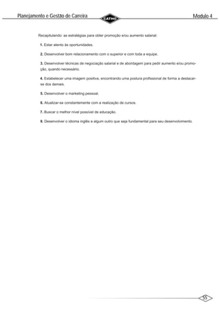55
Modulo 4
´
Planejamento e Gestao de Carreira
~
Recapitulando: as estratégias para obter promoção e/ou aumento salarial:
1. Estar atento às oportunidades.
2. Desenvolver bom relacionamento com o superior e com toda a equipe.
3. Desenvolver técnicas de negociação salarial e de abordagem para pedir aumento e/ou promo-
ção, quando necessário.
4. Estabelecer uma imagem positiva, encontrando uma postura profissional de forma a destacar-
se dos demais.
5. Desenvolver o marketing pessoal.
6. Atualizar-se constantemente com a realização de cursos.
7. Buscar o melhor nível possível de educação.
8. Desenvolver o idioma inglês e algum outro que seja fundamental para seu desenvolvimento.
 