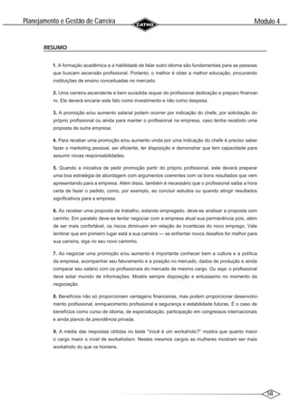 58
Modulo 4
´
Planejamento e Gestao de Carreira
~
RESUMO
1. A formação acadêmica e a habilidade de falar outro idioma são fundamentais para as pessoas
que buscam ascensão profissional. Portanto, o melhor é obter a melhor educação, procurando
instituições de ensino conceituadas no mercado.
2. Uma carreira ascendente e bem sucedida requer do profissional dedicação e preparo financei-
ro. Ele deverá encarar este fato como investimento e não como despesa.
3. A promoção e/ou aumento salarial podem ocorrer por indicação do chefe, por solicitação do
próprio profissional ou ainda para manter o profissional na empresa, caso tenha recebido uma
proposta de outra empresa.
4. Para receber uma promoção e/ou aumento vinda por uma indicação do chefe é preciso saber
fazer o marketing pessoal, ser eficiente, ter disposição e demonstrar que tem capacidade para
assumir novas responsabilidades.
5. Quando a iniciativa de pedir promoção partir do próprio profissional, este deverá preparar
uma boa estratégia de abordagem com argumentos coerentes com os bons resultados que vem
apresentando para a empresa. Além disso, também é necessário que o profissional saiba a hora
certa de fazer o pedido, como, por exemplo, ao concluir estudos ou quando atingir resultados
significativos para a empresa.
6. Ao receber uma proposta de trabalho, estando empregado, deve-se analisar a proposta com
carinho. Em paralelo deve-se tentar negociar com a empresa atual sua permanência pois, além
de ser mais confortável, os riscos diminuem em relação às incertezas do novo emprego. Vale
lembrar que em primeiro lugar está a sua carreira — se enfrentar novos desafios for melhor para
sua carreira, siga no seu novo caminho.
7. Ao negociar uma promoção e/ou aumento é importante conhecer bem a cultura e a política
da empresa, acompanhar seu faturamento e a posição no mercado, dados de produção e ainda
comparar seu salário com os profissionais do mercado de mesmo cargo. Ou seja: o profissional
deve estar munido de informações. Mostre sempre disposição e entusiasmo no momento da
negociação.
8. Benefícios não só proporcionam vantagens financeiras, mas podem proporcionar desenvolvi-
mento profissional, enriquecimento profissional e segurança e estabilidade futuras. É o caso de
benefícios como curso de idioma, de especialização, participação em congressos internacionais
e ainda planos de previdência privada.
9. A média das respostas obtidas no teste “Você é um workaholic?” mostra que quanto maior
o cargo maior o nível de workaholism. Nestes mesmos cargos as mulheres mostram ser mais
workaholic do que os homens.
 