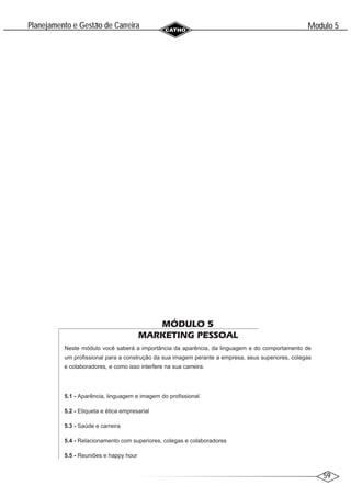 59
Modulo 5
´
Planejamento e Gestao de Carreira
~
MÓDULO 5
MARKETING PESSOAL
Neste módulo você saberá a importância da aparência, da linguagem e do comportamento de
um profissional para a construção da sua imagem perante a empresa, seus superiores, colegas
e colaboradores, e como isso interfere na sua carreira.
5.1 - Aparência, linguagem e imagem do profissional
5.2 - Etiqueta e ética empresarial
5.3 - Saúde e carreira
5.4 - Relacionamento com superiores, colegas e colaboradores
5.5 - Reuniões e happy hour
 
